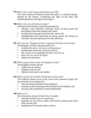 779. What is the social context of Christian moral life?
     The social context of Christian moral life today is a world-in-change,
     marked by the Church “scrutinizing the signs of the times and
     interpreting them in the light of the Gospel.”

780. What is the role of Faith in morality?
     Christian Faith influences moral life primarily by:
     •   offering a new distinctive Christian vision of moral good and
         developing Christ-like attitudes and values;
     •   teaching moral precepts that foster this vision; and
     •   strengthening moral motivation by giving reasons for acting in a
         Christian way and inspiring Christ-like affections.

781. How does the “Kingdom of God” summarize Christian moral living?
     The Kingdom of God is characterized by its:
     •   condition for entry: conversion and repentance;
     •   membership: becoming a disciple of Christ;
     •   life: loving service grounded on God’s Love for us;
     •   basic law: new life in the Spirit;
     •   charter: the Beatitudes.

782. What response from us does the Kingdom call for?
     The Kingdom of God calls for:
     •   respect for one another;
     •   solidarity with all; and
     •   fidelity to God and to one another.

783. What role does the Catholic Church play in moral life?
     The Catholic Church serves as the context and communal support for
     the moral life of its members by:
     •    actively forming Christian moral character;
     •    carrying on and witnessing to the Christian moral tradition; and
     •    serving as the community of moral deliberation.

784. What is sin?
     Sin is basically a refusal of God’s love. It entails:
     •    refusing to follow our own conscience;
     •    rejecting our true selves, others, and God by turning away from
          God, our true end;
     •    breaking God’s covenant of love with us.
 