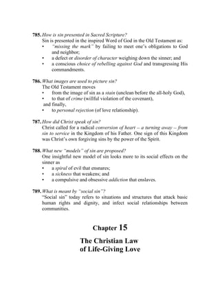 785. How is sin presented in Sacred Scripture?
     Sin is presented in the inspired Word of God in the Old Testament as:
     •    “missing the mark” by failing to meet one’s obligations to God
          and neighbor;
     •    a defect or disorder of character weighing down the sinner; and
     •    a conscious choice of rebelling against God and transgressing His
          commandments.

786. What images are used to picture sin?
     The Old Testament moves
     •    from the image of sin as a stain (unclean before the all-holy God),
     •    to that of crime (willful violation of the covenant),
      and finally,
     •    to personal rejection (of love relationship).

787. How did Christ speak of sin?
     Christ called for a radical conversion of heart __ a turning away __ from
     sin to service in the Kingdom of his Father. One sign of this Kingdom
     was Christ’s own forgiving sins by the power of the Spirit.

788. What new “models” of sin are proposed?
     One insightful new model of sin looks more to its social effects on the
     sinner as
     •    a spiral of evil that ensnares;
     •    a sickness that weakens; and
     •    a compulsive and obsessive addiction that enslaves.

789. What is meant by “social sin”?
     “Social sin” today refers to situations and structures that attack basic
     human rights and dignity, and infect social relationships between
     communities.


                              Chapter 15
                       The Christian Law
                       of Life-Giving Love
 