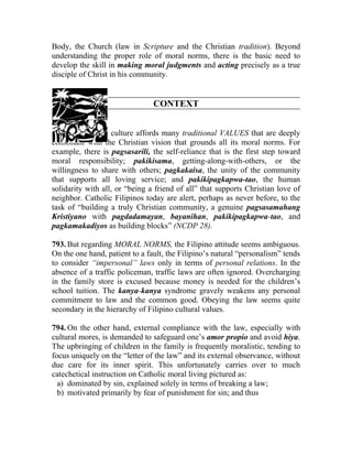 Body, the Church (law in Scripture and the Christian tradition). Beyond
understanding the proper role of moral norms, there is the basic need to
develop the skill in making moral judgments and acting precisely as a true
disciple of Christ in his community.


                                CONTEXT


792. Our Filipino culture affords many traditional VALUES that are deeply
consonant with the Christian vision that grounds all its moral norms. For
example, there is pagsasarili, the self-reliance that is the first step toward
moral responsibility; pakikisama, getting-along-with-others, or the
willingness to share with others; pagkakaisa, the unity of the community
that supports all loving service; and pakikipagkapwa-tao, the human
solidarity with all, or “being a friend of all” that supports Christian love of
neighbor. Catholic Filipinos today are alert, perhaps as never before, to the
task of “building a truly Christian community, a genuine pagsasamahang
Kristiyano with pagdadamayan, bayanihan, pakikipagkapwa-tao, and
pagkamakadiyos as building blocks” (NCDP 28).

793. But regarding MORAL NORMS, the Filipino attitude seems ambiguous.
On the one hand, patient to a fault, the Filipino’s natural “personalism” tends
to consider “impersonal” laws only in terms of personal relations. In the
absence of a traffic policeman, traffic laws are often ignored. Overcharging
in the family store is excused because money is needed for the children’s
school tuition. The kanya-kanya syndrome gravely weakens any personal
commitment to law and the common good. Obeying the law seems quite
secondary in the hierarchy of Filipino cultural values.

794. On the other hand, external compliance with the law, especially with
cultural mores, is demanded to safeguard one’s amor propio and avoid hiya.
The upbringing of children in the family is frequently moralistic, tending to
focus uniquely on the “letter of the law” and its external observance, without
due care for its inner spirit. This unfortunately carries over to much
catechetical instruction on Catholic moral living pictured as:
  a) dominated by sin, explained solely in terms of breaking a law;
  b) motivated primarily by fear of punishment for sin; and thus
 