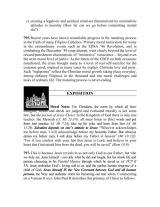 c) creating a legalistic and juridical mind-set characterized by minimalistc
    attitudes to morality (How far can we go before committing mortal
    sin?).

795. Recent years have shown remarkable progress in the maturing process
in the Faith of many Filipino Catholics. Primary moral motivation for many
in the extraordinary events such as the EDSA ’86 Revolution, and in
combatting the December ’89 coup attempt, went clearly beyond the level of
reward/punishment characteristic of “instinctive” conscience __ beyond even
the strict moral level of justice. As the letters of the CBCP on both occasions
manifested, the crisis brought many to a level of real self-sacrifice for the
common good, inspired in many cases by explicit Christian love and piety.
Such “highpoints” reflect the Christian moral growth taking place everyday,
among ordinary Filipinos in the thousand and one moral challenges and
tasks of ordinary life. The maturing process is never-ending.


                                 EXPOSITION


796. Christ, Our Moral Norm. For Christians, the norm by which all their
thoughts, words and deeds are judged and evaluated morally is not some
law, but the person of Jesus Christ. In the Kingdom of God there is only one
teacher: the Messiah (cf. Mt 23:10); all must listen to [his] words and put
them into practice (cf. Mt 7:24), take up his yoke and learn from him (cf. Mt
11:29). Salvation depends on one’s attitude to Jesus: “Whoever acknowledges
me before men, I will acknowledge before my heavenly Father. But whoever
denies me before men, I will deny before my Father in heaven” (Mt 10:32f).
“For if you confess with your lips that Jesus is Lord, and believe in your
heart that God raised him from the dead, you will be saved” (Rom 10:9).

797. This is because Jesus reveals to us not only God as our Father, but who
we truly are. Jesus himself __ not only what he did and taught, but his whole life and
person, climaxing in his Paschal Mystery through which he saved us (cf. PCP II
55). Jesus embodies God’s loving call to us, and the perfect human response of a
child of God. Jesus himself IS the New Covenant between God and all human
persons, the Way and authentic norm for becoming our true selves. Commenting
on a Vatican II text, John Paul II describes this primacy of Christ as follows:
 