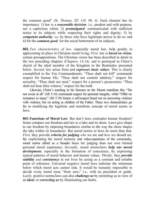 the common good” (St. Thomas, ST, I-II, 90, 4). Each element has its
importance: 1) law is a reasonable decision, i.e., prudent and with purpose,
not a capricious whim; 2) promulgated: communicated with sufficient
notice to its subjects while respecting their rights and dignity; 3) by
competent authority: i.e. by those who have legitimate power to do so; and
4) for the common good: for the social betterment of its subjects.

802. Two characteristics of law, especially moral law, help greatly in
appreciating its place in Christian moral living. First, law is based on vision,
certain presuppositions. The Christian vision has been described in detail in
the two preceding chapters (Chapters 13-14), and is portrayed in Christ’s
sketch of the ideal member of the Kingdom in the Beatitudes presented
below. Second, law arises from and expresses basic values. This is clearly
exemplified in the Ten Commandments: “Thou shalt not kill” commands
respect for human life; “Thou shalt not commit adultery,” respect for
sexuality; “Thou shalt not steal,” respect for a person’s possessions; “Thou
shalt not bear false witness,” respect for the truth.
      Likewise, Christ’s teaching in his Sermon on the Mount manifests this: “Do
not swear at all” (Mt 5:34) commands respect for personal integrity; while “Offer no
resistance to injury” (Mt 5:39) fosters a self-respect based not on answering violence
with violence, but on acting as children of the Father. These two characteristics go
far in modifying the legalistic and moralistic concept of moral norms or
laws.

803. Functions of Moral Law. But don’t laws contradict human freedom?
Some compare our freedom and law to a lake and its shore. Laws give shape
to our freedom by imposing boundaries similar to the way the shore shapes
the lake within its boundaries. But moral norms or laws do more than that.
First, they provide criteria for judging who we are and how we should act.
By explicitating the moral memory and value-experience of the community,
moral norms afford us a broader basis for judging than our own limited
personal moral experience. Secondly, moral norms/laws help our moral
development, especially in the formation of conscience, by expressing
typical patterns of moral behavior and human values. Thirdly, they provide
stability and consistency in our lives by acting as a constant and reliable
point of reference. Universal negative moral laws indictate the minimum
below which moral acts cannot sink. It would be humanly impossible to
decide every moral issue “from zero,” i.e., with no precedent or guide.
Lastly, positive norms/laws can also challenge us by stretching us in view of
an ideal, or correcting us by illuminating our faults.
 