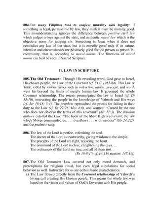 804. But many Filipinos tend to confuse morality with legality: if
something is legal, permissible by law, they think it must be morally good.
This misunderstanding ignores the difference between positive civil law
which judges crimes against the state, and authentic moral law which is the
objective norm for judging sin. Something is legal when it does not
contradict any law of the state, but it is morally good only if its nature,
intention and circumstances are positively good for the person as person-in-
community, that is, according to moral norms. The functions of moral
norms can best be seen in Sacred Scripture.


                         II. LAW IN SCRIPTURE

805. The Old Testament. Through His revealing word, God gave to Israel,
His chosen people, the Law of the Covenant (cf. CCC 1961-64). This Law or
Torah, called by various names such as instruction, witness, precept, and word,
went far beyond the limits of merely human law. It governed the whole
Covenant relationship. The priests promulgated the law to Israel (cf. Dt
33:10), instructing the people in the knowledge of Yahweh and His ways
(cf. Jer 18:18; 5:4). The prophets reproached the priests for failing in their
duty to the Law (cf. Ez 22:26; Hos 4:6), and warned: “Cursed be the one
who does not observe the terms of this covenant” (Jer 11:3). The Wisdom
authors extolled the Law: “The book of the Most High’s covenant, the law
which Moses commanded us, . . . overflows . . . with wisdom” (Sir 24:22f),
and the psalmist sang:

806. The law of the Lord is perfect, refreshing the soul.
     The decree of the Lord is trustworthy, giving wisdom to the simple.
     The precepts of the Lord are right, rejoicing the heart.
     The command of the Lord is clear, enlightening the eyes. . .
     The ordinances of the Lord are true, and all of them just.
                                     (Ps 19;8-10; cf. Ps 119 passim; 147:19f)

807. The Old Testament Law covered not only moral demands, and
prescriptions for religious ritual, but even legal stipulations for social
behavior as well. Instructive for us are certain basic characteristics.
  a) The Law flowed directly from the Covenant relationship of Yahweh’s
     loving call creating His Chosen people. This means the whole law was
     based on the vision and values of God’s Covenant with His people.
 