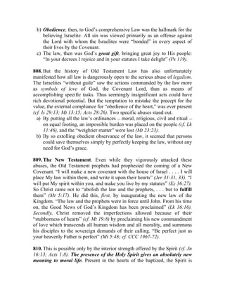 b) Obedience, then, to God’s comprehensive Law was the hallmark for the
    believing Israelite. All sin was viewed primarily as an offense against
    the Lord with whom the Israelites were “bonded” in every aspect of
    their lives by the Covenant.
 c) The law, then was God’s great gift, bringing great joy to His people:
    “In your decrees I rejoice and in your statutes I take delight” (Ps 119).

808. But the history of Old Testament Law has also unfortunately
manifested how all law is dangerously open to the serious abuse of legalism.
The Israelites “without guile” saw the actions commanded by the law more
as symbols of love of God, the Covenant Lord, than as means of
accomplishing specific tasks. Thus seemingly insignificant acts could have
rich devotional potential. But the temptation to mistake the precept for the
value, the external compliance for “obedience of the heart,” was ever present
(cf. Is 29:13; Mt 13:15; Acts 28:26). Two specific abuses stand out.
  a) By putting all the law’s ordinances __ moral, religious, civil and ritual __
      on equal footing, an impossible burden was placed on the people (cf. Lk
      11:46), and the “weightier matter” were lost (Mt 23:23).
  b) By so extolling obedient observance of the law, it seemed that persons
      could save themselves simply by perfectly keeping the law, without any
      need for God’s grace.

809. The New Testament. Even while they vigorously attacked these
abuses, the Old Testament prophets had prophesied the coming of a New
Covenant. “I will make a new covenant with the house of Israel . . . . I will
place My law within them, and write it upon their hearts” (Jer 31:31, 33). “I
will put My spirit within you, and make you live by my statutes” (Ez 36:27).
So Christ came not to “abolish the law and the prophets, . . . but to fulfill
them” (Mt 5:17). He did this, first, by inaugurating the new law of the
Kingdom. “The law and the prophets were in force until John. From his time
on, the Good News of God’s Kingdom has been proclaimed” (Lk 16:16).
Secondly, Christ removed the imperfections allowed because of their
“stubborness of hearts” (cf. Mt 19:8) by proclaiming his new commandment
of love which transcends all human wisdom and all morality, and summons
his disciples to the sovereign demands of their calling. “Be perfect just as
your heavenly Father is perfect” (Mt 5:48; cf. CCC 1967-72).

810. This is possible only by the interior strength offered by the Spirit (cf. Jn
16:13; Acts 1:8). The presence of the Holy Spirit gives an absolutely new
meaning to moral life. Present in the hearts of the baptized, the Spirit is
 