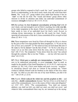 groups who failed to respond to God’s word: the “path” group had no real
desire or understanding, so the devil easily steals away the word from their
hearts. The “rocky soil” group withers away under heat because it has no
“soul” to risk life for God. The “weeds and thorns” group allows other
interests to divide its attention and choke out undivided commitment of
resources (strength) to God (cf. Mt 13:4-9, 18-23).

815. But perhaps the best Scriptural concretization of loving God with all
one’s heart, soul and strength is not in Christ’s teaching, but in his very life.
In his triple temptation in the desert, Christ first refused to satisfy his own
basic needs in view of an undivided heart for God’s word. Second, in
refusing divine intervention, he risked his life (soul) for God. Finally,
ignoring all enticements of the devil, Jesus committed all his strength to God
alone (cf. Mt 4: 1-11).

816. These temptations were faced by Christ all through his life as is shown
by the jeers at the Cross that parallel the three temptations. 1) “If you are the
Son of God, save yourself!” 2) “He relied on God, let God rescue him now if
He wants to. For he claimed ‘I am the Son of God.’ ” 3) “So he is the King of
Israel. Let us see him come down from the cross, and we will believe in
him” (Mt 27:41). The temptation “Come down from the cross” has echoed
through the centuries. But so too has “Father, . . . not my will, but yours be
done” (Lk 22:42).

817. Third, Christ gave a radically new interpretation to “neighbor.” It is
now to be understood universally, to cover everyone: those in need, as
taught by the parable of the Good Samaritan (cf. Lk 10:30-37), and even our
enemies (cf. Mt 5:44). Christ went further and made everyone “neighbor”
by identifying himself with them as Vatican II has pointed out, “Christ
wished to identify himself with his brethren as the object of this love when
he said: ‘As often as you did it for one of my least brothers, you did it for
me’ ” (Mt 25:40; cf. AA 8).

818. Fourth, Christ reduced the whole law and the prophets to this __ and
only this __ double commandment, because “the law of love is at the heart of
each of the commandments. Love is the source of their value and obligation”
(cf. CCC 1971, 2055). “The commandments, ‘You shall not commit
adultery; you shall not kill; you shall not steal; you shall not covet,’ and
whatever other commandment there may be, are summed up in the saying:
 
