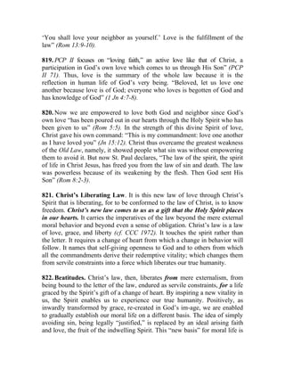 ‘You shall love your neighbor as yourself.’ Love is the fulfillment of the
law” (Rom 13:9-10).

819. PCP II focuses on “loving faith,” an active love like that of Christ, a
participation in God’s own love which comes to us through His Son” (PCP
II 71). Thus, love is the summary of the whole law because it is the
reflection in human life of God’s very being. “Beloved, let us love one
another because love is of God; everyone who loves is begotten of God and
has knowledge of God” (1 Jn 4:7-8).

820. Now we are empowered to love both God and neighbor since God’s
own love “has been poured out in our hearts through the Holy Spirit who has
been given to us” (Rom 5:5). In the strength of this divine Spirit of love,
Christ gave his own command: “This is my commandment: love one another
as I have loved you” (Jn 15:12). Christ thus overcame the greatest weakness
of the Old Law, namely, it showed people what sin was without empowering
them to avoid it. But now St. Paul declares, “The law of the spirit, the spirit
of life in Christ Jesus, has freed you from the law of sin and death. The law
was powerless because of its weakening by the flesh. Then God sent His
Son” (Rom 8:2-3).

821. Christ’s Liberating Law. It is this new law of love through Christ’s
Spirit that is liberating, for to be conformed to the law of Christ, is to know
freedom. Christ’s new law comes to us as a gift that the Holy Spirit places
in our hearts. It carries the imperatives of the law beyond the mere external
moral behavior and beyond even a sense of obligation. Christ’s law is a law
of love, grace, and liberty (cf. CCC 1972). It touches the spirit rather than
the letter. It requires a change of heart from which a change in behavior will
follow. It names that self-giving openness to God and to others from which
all the commandments derive their redemptive vitality; which changes them
from servile constraints into a force which liberates our true humanity.

822. Beatitudes. Christ’s law, then, liberates from mere externalism, from
being bound to the letter of the law, endured as servile constraints, for a life
graced by the Spirit’s gift of a change of heart. By inspiring a new vitality in
us, the Spirit enables us to experience our true humanity. Positively, as
inwardly transformed by grace, re-created in God’s im-age, we are enabled
to gradually establish our moral life on a different basis. The idea of simply
avoiding sin, being legally “justified,” is replaced by an ideal arising faith
and love, the fruit of the indwelling Spirit. This “new basis” for moral life is
 