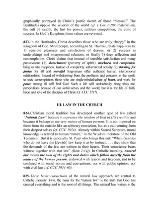 graphically portrayed in Christ’s poetic sketch of those “blessed.” The
Beatitudes oppose the wisdom of the world (cf. 1 Cor 1:20): materialism,
the cult of wealth, the lust for power, ruthless competition, the ethic of
success. In God’s Kingdom, these values are reversed.

823. In the Beatitudes, Christ describes those who are truly “happy” in the
Kingdom of God. Most people, according to St. Thomas, relate happiness to:
1) sensible pleasures and satisfaction of desires, or 2) success in
undertakings and interpersonal relations, or finally 3) deep reflection and
contemplation. Christ claims that instead of sensible satisfaction and many
possessions (1), detachment (poverty of spirit), meekness and compassion
bring us true happiness. Instead of completely self-centered activity (2), thirsting for
justice for all and merciful forgiveness offer authentic human interpersonal
relationships. Instead of withdrawing from the problems and concerns in the world
to seek contemplation, those who are single-minded/clean of heart, and work for
peace among all will find God. Such a life will undoubtedly bring trials and
persecutions because of our sinful selves and the world; but it is the life of faith,
hope and love of the disciples of Christ (cf. CCC 1717).


                          III. LAW IN THE CHURCH

824. Christian moral tradition has developed another type of law called
“Natural Law” because it expresses the wisdom of God in His creation and
because it belongs to the very nature of human persons. It is not imposed on
them from the outside like an arbitrary restriction, but as a call coming from
their deepest selves (cf. CCC 1954). Already within Sacred Scripture, moral
knowledge is related to human “nature,” in the Wisdom literature of the Old
Testament. But it is especially St. Paul who brings this out: “When Gentiles
who do not have the [Jewish] law keep it as by instinct, . . . they show that
the demands of the law are written in their hearts. Their conscience bears
witness together with that law” (Rom 2:14f). In Catholic morality, natural
law means the sum of the rights and duties which follow directly from the
nature of the human person, endowed with reason and freedom, not to be
confused with social norms and conventions, nor with public opinion, nor
with civil law (cf. CCC 1954-60).

825. Three basic convictions of the natural law approach are central to
Catholic morality. First, the basis for the “natural law” is the truth that God has
created everything and is the root of all things. The natural law written in the
 