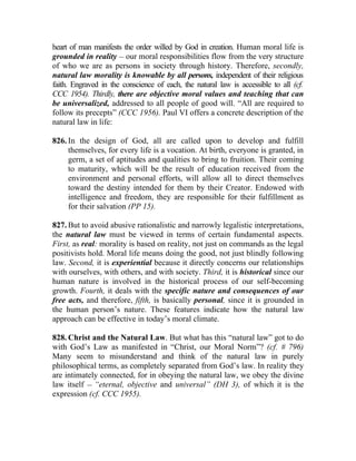 heart of man manifests the order willed by God in creation. Human moral life is
grounded in reality __ our moral responsibilities flow from the very structure
of who we are as persons in society through history. Therefore, secondly,
natural law morality is knowable by all persons, independent of their religious
faith. Engraved in the conscience of each, the natural law is accessible to all (cf.
CCC 1954). Thirdly, there are objective moral values and teaching that can
be universalized, addressed to all people of good will. “All are required to
follow its precepts” (CCC 1956). Paul VI offers a concrete description of the
natural law in life:

826. In the design of God, all are called upon to develop and fulfill
     themselves, for every life is a vocation. At birth, everyone is granted, in
     germ, a set of aptitudes and qualities to bring to fruition. Their coming
     to maturity, which will be the result of education received from the
     environment and personal efforts, will allow all to direct themselves
     toward the destiny intended for them by their Creator. Endowed with
     intelligence and freedom, they are responsible for their fulfillment as
     for their salvation (PP 15).

827. But to avoid abusive rationalistic and narrowly legalistic interpretations,
the natural law must be viewed in terms of certain fundamental aspects.
First, as real: morality is based on reality, not just on commands as the legal
positivists hold. Moral life means doing the good, not just blindly following
law. Second, it is experiential because it directly concerns our relationships
with ourselves, with others, and with society. Third, it is historical since our
human nature is involved in the historical process of our self-becoming
growth. Fourth, it deals with the specific nature and consequences of our
free acts, and therefore, fifth, is basically personal, since it is grounded in
the human person’s nature. These features indicate how the natural law
approach can be effective in today’s moral climate.

828. Christ and the Natural Law. But what has this “natural law” got to do
with God’s Law as manifested in “Christ, our Moral Norm”? (cf. # 796)
Many seem to misunderstand and think of the natural law in purely
philosophical terms, as completely separated from God’s law. In reality they
are intimately connected, for in obeying the natural law, we obey the divine
law itself __ “eternal, objective and universal” (DH 3), of which it is the
expression (cf. CCC 1955).
 