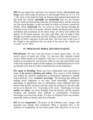 829. We see natural law and God’s law united in Christ. First in their very
being: since God creates all persons in and through Christ (cf. Jn 1:3; Col
1:16f), Jesus is the model for both our human nature [natural law] and all our
free moral acts. Second, existentially and operationally they are one because
Christ is both our final destiny built into our human nature, and the norm for
our free moral thoughts, words and deeds by which we journey toward this
destiny. Third, historically they are united in Christ because through the
historical event of the Incarnation, Passion, Death and Resurrection, Christ
manifested and actualized all the above links. In Christ God ratified the
dignity of all human persons, our unity with Him, and our path to Him
through our human world and activities. Fidelity to the human in history is
fidelity to Christ’s presence. In the end, then, “the New Law or the Law of
the Gospel is the perfection here on earth of the divine law, natural and
revealed” (CCC 1965).

           IV. PROCESS OF MORAL DECISION-MAKING

830. Elements. We have seen the person as moral agent (chap. 13), the
social context of moral acts (Chap. 14), and now their structure (moral
norms). What remains to be studied is what goes on in the actual process of
making moral judgments and decisions. Here we can only treat briefly some
of the more important aspects of this ordinary yet complicated process we all
go through every time we make a moral decision of any importance.

831. Agent in Deciding. Moral acts have traditionally been described in
terms of the person’s thinking and willing. Three aspects of this thinking
and willing are currently emphasized as particularly important in making
moral decisions. First, evaluative knowledge. The knowing that influences
making moral judgments is not only “head knowledge,” speculative
knowledge of quantitative facts or information, easily detached from the
knower and specific occasion, and thus ready for passing on, but also what
moves us to decision. It is “knowledge of the heart,” knowledge involving
quality and values, not easily detached from the knower and the concrete
situation, and therefore more difficult to communicate. Evaluative
knowledge is personal knowledge. It is how we Filipinos know one another,
especially within our family and circle of friends.

832. Second, imagination. The power of the Christian story, images, and
devotions has already been mentioned. What is pertinent here is the
influence of imagination on our moral norms: their effectivity in our lives
 
