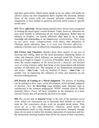 and their applicability. Moral norms taught us by our elders will hardly be
effective unless our own imagination draws together the universal, abstract
terms of the norms with our concrete personal experience. Finally,
imagination is most needed in applying universal moral norms to specific
actual cases.

833. Third, affectivity. Strong human passions have always been recognized
as limiting the moral agent’s actual freedom. Today, however, affections are
seen more broadly as influencing all our moral judgments. Rather than an
obstacle to freedom, our human affections often open us up to deeper
knowledge and understanding in our interpersonal relationships. They help
us see more truly, compassionate with others. One dimension of
Christian moral education, then, is to form true Christian affectivity __
authentic Christian ways of affectively responding to situations and others.

834. Virtues and Character. Besides these three aspects of our acts of
knowing and willing, there are the more permanent, underlying factors of
virtue and character which influence our personal moral life. Virtues are
taken up at length in Chapter 17 on Love of Neighbor. Here we only wish to
stress the current emphasis on the moral person’s character and habitual
ways of acting (virtues), rather than being overly preoccupied with detailed
scrutiny of individual acts. The interplay of our fundamental commitment
and stance __ who I am __ with my freedom of choice __ what I do __ is
another way of expressing this influence of virtue and character on my
decision-making process.

835. Process of Coming to a Moral Judgment. The process of deciding
can be outlined in three steps: moral discernment, moral demand, judgment
or decision. First, the discerning stage includes many elements, such as
summarized in the common pedagogical “STOP” formula (Search, Think,
[consult] Others, Pray). All these contribute to the formation of a basic
relevant Vision, that will ground the decision to be made.

836. The second step of demand brings in the role of the pertinent moral
norm, which our consciences use to formulate their dictates on what we
must do. Our consciences always work on accepted moral norms. They
never act as a law unto themselves. Likewise, moral norms and
commandments touch us only through our consciences. Strangely enough,
many do not seem to realize this dynamic interaction of conscience and law.
By erroneously claiming freedom from all law by reason of their conscience,
 