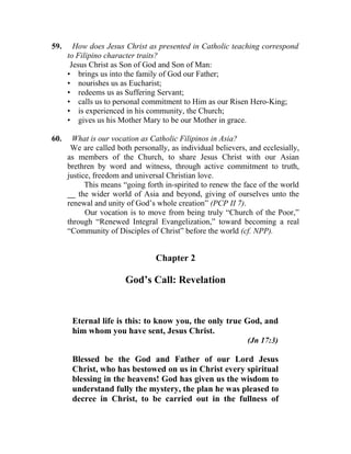 59.     How does Jesus Christ as presented in Catholic teaching correspond
      to Filipino character traits?
       Jesus Christ as Son of God and Son of Man:
      • brings us into the family of God our Father;
      • nourishes us as Eucharist;
      • redeems us as Suffering Servant;
      • calls us to personal commitment to Him as our Risen Hero-King;
      • is experienced in his community, the Church;
      • gives us his Mother Mary to be our Mother in grace.

60.     What is our vocation as Catholic Filipinos in Asia?
       We are called both personally, as individual believers, and ecclesially,
      as members of the Church, to share Jesus Christ with our Asian
      brethren by word and witness, through active commitment to truth,
      justice, freedom and universal Christian love.
            This means “going forth in-spirited to renew the face of the world
      __ the wider world of Asia and beyond, giving of ourselves unto the
      renewal and unity of God’s whole creation” (PCP II 7).
            Our vocation is to move from being truly “Church of the Poor,”
      through “Renewed Integral Evangelization,” toward becoming a real
      “Community of Disciples of Christ” before the world (cf. NPP).


                                 Chapter 2

                        God’s Call: Revelation


       Eternal life is this: to know you, the only true God, and
       him whom you have sent, Jesus Christ.
                                                              (Jn 17:3)

       Blessed be the God and Father of our Lord Jesus
       Christ, who has bestowed on us in Christ every spiritual
       blessing in the heavens! God has given us the wisdom to
       understand fully the mystery, the plan he was pleased to
       decree in Christ, to be carried out in the fullness of
 