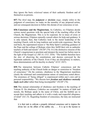 they ignore the basic relational nature of their authentic freedom and of
themselves as persons.

837. The third step, the judgment or decision stage, simply refers to the
judgment of conscience we make on the morality of any proposed action,
and our consequent decision to follow this dictate of our conscience or not.

838. Conscience and the Magisterium. As Catholics, we Filipinos decide
serious moral questions with the special help of the teaching office of the
Church, the Magisterium. This is to be expected, for in times of crisis or
serious decisions, Filipinos naturally consult others for help and guidance. It
is only natural, then, that Catholics look to the moral leadership of the
teaching Church, with its long tradition and world-wide experience. But the
real basis, the supernatural reason is “the Holy Spirit’s unfailing guidance of
the Pope and the college of Bishops when they fulfill their role as authentic
teachers of faith and morals” (NCDP 276). It is the distinctive mission of the
Church’s magisterium to proclaim and interpret the moral law before men in
the light of the Gospel (cf. DH 14; CCC 2036). “The faithful therefore have
the duty of observing the constitutions and decrees conveyed by the
legitimate authority of the Church. Even if they are disciplinary in matters,
these determinations call for docility in charity” (CCC 2037).

839. The interaction between Catholic Filipinos’ consciences and the
teaching authority of the Church holds no danger or restriction to “freedom
of conscience.” On the contrary, obedience to the Magisterium manifests
clearly the relational and communitarian nature of conscience noted above.
The awareness of “being obliged” is experienced within one’s own call to
personal responsibility. “We discern how freedom and obedience mutually
imply each other rather than being incompatible” (NCDP 276).

840. This mutual relationship of obedience and freedom is the teaching of
Vatican II. On obedience, Catholics are reminded “in matters of faith and
morals, the Bishops speak in the name of Christ, and the faithful are to
accept their teaching and adhere to it with a ready and respectful allegiance
of mind” (LG 25). Regarding freedom of conscience, the laity are instructed
that

    it is their task to cultivate a properly informed conscience and to impress the
    divine law on the affairs of the earthly city. . . . It is up to the laymen to
 
