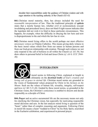 shoulder their responsibilities under the guidance of Christian wisdom and with
    eager attention to the teaching authority of the Church (GS 43).

841. Christian moral maturity, then, has always included the need for
reasonable interpretation of law. Thus the traditional principle of epikeia
states that a merely human law, whether civil or ecclessiastical, (except
invalidating and procedural laws), does not bind if right reason indicates that
the legislator did not wish it to bind in these particular circumstances. This
happens, for example, when the difficulty in obeying the law here and now
is disproportionate to the end which the law has in view.

842. Christian moral living offers to the world perhaps our most effective
missionary witness as Filipino Catholics. This means giving daily witness to
the basic moral values which flow from our nature as human persons and
from our God-given relationship with creation. Through such witness we not
only respond to the call of holiness to all within the Church (cf. LG 39), but
draw others to personal belief in God and Jesus Christ (cf. AA 6; CCC 2044-
46).



                             INTEGRATION

843. The place of moral norms in following Christ, explained at length in
this chapter, rests ultimately on the doctrinal truths of God’s creation and
loving call of grace to eternal life. Christian moral norms are grounded in
the vision of fundamental values proposed by Christ in his Sermon on the
Mount. Such are the values of human life, sexuality, integrity, self-respect
and love (cf. Mt 5:21-48). Guided by these moral norms, so grounded in the
Christian vision, the Christian’s conscience is enabled to discern and decide
responsibly as a disciple of Christ.

844. Prayer and an active sacramental life are the necessary means not only
for clarifying the Christian vision, but especially for motivating responsible
moral decisions and acts. In the last analysis moral living is question of the
“heart,” rather than of complex reasoning and arguments. Following Christ
in moral life means a heart “wedded to Christ” by his Holy Spirit, nourished
in the Eucharist celebration, and experienced in personal prayer.
 