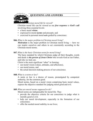 QUESTIONS AND ANSWERS


845. How can Christian moral life be viewed?
     Christian moral life can be viewed as our free response to God’s call
     involving three essential levels:
     • a basic moral vision;
     • expressed in moral norms and precepts; and
     • exercised in personal moral acts guided by conscience.

846. What is the major problem in Christian moral living?
     Motivation is the major problem in Christian moral living — how we
     can inspire ourselves and others to act consistently according to the
     Christian moral norms.

847. What is the basic Christian norm for moral living?
     The basic standard by which Christians judge all their thoughts, words
     and deeds is the person of Jesus Christ who reveals God as our Father,
     and who we truly are.
     Christ is the most significant “other” in forming:
     • our moral vision (values, attitudes, and affections),
     • our moral norms, and
     • the actual decision-making process of our conscience.

848. What is a norm or law?
     A norm or law is a decree of reason, promulgated by competent
     authority, for the common good.
     Moral norms, based on a moral vision comprising basic moral values,
     express the objective standard for judging moral good and evil.

849. What are moral norms supposed to do?
     Moral norms are indispensable for moral life. They
     • provide the objective criteria for our conscience to judge what is
       morally good or evil;
     • help our moral development, especially in the formation of our
       conscience;
     • offer the needed moral stability in our lives;
 