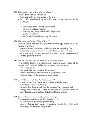 855. What pictures for us Christ’s law of love?
     Christ’s Spirit of love liberates us
     a) from mere external observance of the law,
     b) for a life transformed by radically new values, sketched in the
        Beatitudes:

        •   detachment from worldly possessions,
        •   meekness and compassion,
        •   thirsting for justice and merciful forgiveness,
        •   purity of heart, and
        •   single-mindedness in working for peace.

856. What is meant by the “Natural Law”?
     Christian moral tradition has developed another type of law called the
     “natural law” that is
     • grounded in our very nature as human persons created by God,
     • supporting universal objective moral values and precepts, and
     • knowable by all persons using their critical reason, independent of
       their religious affiliation.

857. Has not “natural law” at times led to certain abuses?
     To avoid the danger of a rationalistic, legalistic interpretation of the
     “natural law,” stress should be put on certain characteristics:
     • its basis in reality;
     • its experiential and historical dimensions;
     • its dealing with the consequences of our free acts, and
     • its being based on the human person’s nature.

858. How is Christ related to the “natural law”?
     The “natural law” and God’s law are united in Christ since:
     • everything is created in Christ;
     • he is the final destiny built into the nature of every person, and
     • through the Incarnation, Christ has become the concrete model for
       every human person, in their daily thoughts and actions.

859. What is the process of moral decision-making?
     The process of making moral decisions involves:
     • we ourselves as the moral agent or doer;
     • using evaluative knowledge, i.e. personal knowledge of the heart,
       including affections and imagination,
 