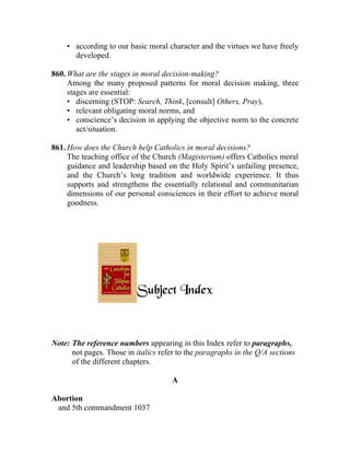• according to our basic moral character and the virtues we have freely
      developed.

860. What are the stages in moral decision-making?
     Among the many proposed patterns for moral decision making, three
     stages are essential:
     • discerning (STOP: Search, Think, [consult] Others, Pray),
     • relevant obligating moral norms, and
     • conscience’s decision in applying the objective norm to the concrete
        act/situation.

861. How does the Church help Catholics in moral decisions?
     The teaching office of the Church (Magisterium) offers Catholics moral
     guidance and leadership based on the Holy Spirit’s unfailing presence,
     and the Church’s long tradition and worldwide experience. It thus
     supports and strengthens the essentially relational and communitarian
     dimensions of our personal consciences in their effort to achieve moral
     goodness.




                          Subject Index


Note: The reference numbers appearing in this Index refer to paragraphs,
      not pages. Those in italics refer to the paragraphs in the Q/A sections
      of the different chapters.

                                      A

Abortion
 and 5th commandment 1037
 