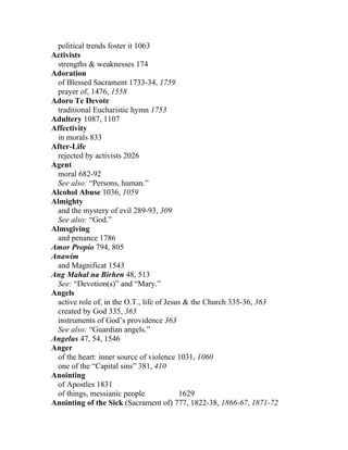 political trends foster it 1063
Activists
 strengths & weaknesses 174
Adoration
 of Blessed Sacrament 1733-34, 1759
 prayer of, 1476, 1558
Adoro Te Devote
 traditional Eucharistic hymn 1753
Adultery 1087, 1107
Affectivity
 in morals 833
After-Life
 rejected by activists 2026
Agent
 moral 682-92
 See also: “Persons, human.”
Alcohol Abuse 1036, 1059
Almighty
 and the mystery of evil 289-93, 309
 See also: “God.”
Almsgiving
 and penance 1786
Amor Propio 794, 805
Anawim
 and Magnificat 1543
Ang Mahal na Birhen 48, 513
 See: “Devotion(s)” and “Mary.”
Angels
 active role of, in the O.T., life of Jesus & the Church 335-36, 363
 created by God 335, 363
 instruments of God’s providence 363
 See also: “Guardian angels.”
Angelus 47, 54, 1546
Anger
 of the heart: inner source of violence 1031, 1060
 one of the “Capital sins” 381, 410
Anointing
 of Apostles 1831
 of things, messianic people              1629
Anointing of the Sick (Sacrament of) 777, 1822-38, 1866-67, 1871-72
 