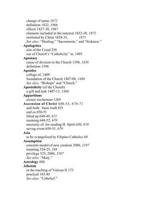 change of name 1872
 definition 1822, 1866
 effects 1837-38, 1867
 elements included in the renewal 1832-38, 1872
 instituted by Christ 1828-31,         1871
 See also: “Healing,” “Sacraments,” and “Sickness.”
Apologetics
 aim of the Creed 236
 use of Church’s “Catholicity” in, 1403
Apostasy
 cause of division in the Church 1394, 1456
 definition 1394
Apostles
 college of, 1409
 foundation of the Church 1407-08, 1460
 See also: “Bishops” and “Church.”
Apostolicity (of the Church)
 a gift and task 1407-11, 1460
Apparitions
 arouse excitement 1269
Ascension of Christ 648-53, 670-71
 and faith: basic truth 651
 and us 650-51
 lifted up 648-49, 671
 meaning 648-52, 670
 necessity of, for sending H. Spirit 650, 670
 saving event 650-51, 670
Asia
 to be evangelized by Filipino Catholics 60
Assumption
 concrete model of new creation 2080, 2107
 meaning 524-25, 548
 privilege 525, 2080, 2107
 See also: “Mary.”
Astrology 888
Atheism
 in the teaching of Vatican II 173
 practical 183-85
 See also: “Unbelief.”
 