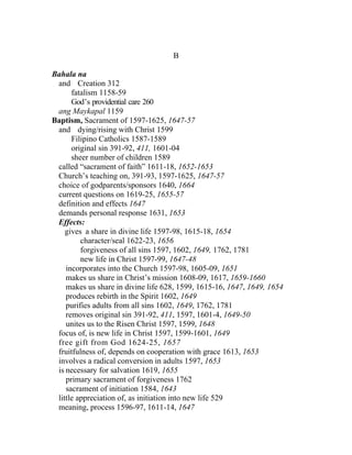 B

Bahala na
 and Creation 312
      fatalism 1158-59
      God’s providential care 260
 ang Maykapal 1159
Baptism, Sacrament of 1597-1625, 1647-57
 and dying/rising with Christ 1599
      Filipino Catholics 1587-1589
      original sin 391-92, 411, 1601-04
      sheer number of children 1589
 called “sacrament of faith” 1611-18, 1652-1653
 Church’s teaching on, 391-93, 1597-1625, 1647-57
 choice of godparents/sponsors 1640, 1664
 current questions on 1619-25, 1655-57
 definition and effects 1647
 demands personal response 1631, 1653
 Effects:
    gives a share in divine life 1597-98, 1615-18, 1654
         character/seal 1622-23, 1656
         forgiveness of all sins 1597, 1602, 1649, 1762, 1781
         new life in Christ 1597-99, 1647-48
    incorporates into the Church 1597-98, 1605-09, 1651
    makes us share in Christ’s mission 1608-09, 1617, 1659-1660
    makes us share in divine life 628, 1599, 1615-16, 1647, 1649, 1654
    produces rebirth in the Spirit 1602, 1649
    purifies adults from all sins 1602, 1649, 1762, 1781
    removes original sin 391-92, 411, 1597, 1601-4, 1649-50
    unites us to the Risen Christ 1597, 1599, 1648
 focus of, is new life in Christ 1597, 1599-1601, 1649
 free gift from God 1624-25, 1657
 fruitfulness of, depends on cooperation with grace 1613, 1653
 involves a radical conversion in adults 1597, 1653
 is necessary for salvation 1619, 1655
    primary sacrament of forgiveness 1762
    sacrament of initiation 1584, 1643
 little appreciation of, as initiation into new life 529
 meaning, process 1596-97, 1611-14, 1647
 