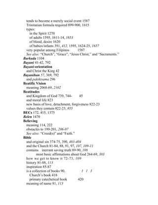 tends to become a merely social event 1587
  Trinitarian formula required 899-900, 1615
  types:
     in the Spirit 1270
     of adults 1595, 1611-14, 1653
     of blood, desire 1620
     of babies/infants 391, 412, 1595, 1624-25, 1657
  very popular among Filipinos        1587
  See also: “Church”, “Grace”, “Jesus Christ,” and “Sacraments.”
Barkada 1104
Bayani 41-42, 792
Bayani-orientation
  and Christ the King 42
Bayanihan 57, 369, 792
  and pakikisama 296
Beatific Vision
  meaning 2068-69, 2102
Beatitudes
  and Kingdom of God 739, 744-          45
  and moral life 823
  new basis of love, detachment, forgiveness 822-23
  values they contain 822-23, 855
BECs 172, 415, 1375
Belen 1470
Believing
  meaning 114, 222
  obstacles to 199-201, 206-07
  See also: “Creed(s)” and “Faith.”
Bible
  and original sin 374-75, 390, 403-404
  and the Church 81-84, 88, 91, 97, 107, 109-11
  contains inerrant saving truth 89-90, 108
          most basic affirmations about God 264-69, 303
  how we get to know it 72-73, 109
  history 81-88, 113
  inspiration 85-87
  is a collection of books 90,           1 1 3
     Church’s book 418
     primary catechetical book         420
  meaning of name 81, 113
 