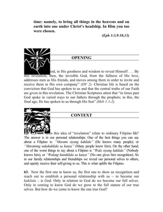 time: namely, to bring all things in the heavens and on
       earth into one under Christ’s headship. In Him you too
       were chosen.
                                                        (Eph 1:3,9-10,13)




                                  OPENING


61. “It pleased God, in His goodness and wisdom to reveal Himself . . . By
this revelation, then, the invisible God, from the fullness of His love,
addresses men as His friends, and moves among them in order to invite and
receive them in His own company” (DV 2). Christian life is based on the
conviction that God has spoken to us and that the central truths of our Faith
are given in this revelation. The Christian Scriptures attest that “in times past
God spoke in varied ways to our fathers through the prophets; in this, the
final age, He has spoken to us through His Son” (Heb 1:1-2).


                                  CONTEXT



62. But how does this idea of “revelation” relate to ordinary Filipino life?
The answer is in our personal relationships. One of the best things you can say
about a Filipino is: “Marami siyang kakilala” (He knows many people), or
“Maraming nakakakilala sa kanya” (Many people know him). On the other hand,
one of the worst things to say about a Filipino is “Wala siyang kakilala” (Nobody
knows him), or “Walang kumikilala sa kanya” (No one gives him recognition). So
in our family relationships and friendships we reveal our personal selves to others,
and openly receive their self-giving to us. This is what uplifts the Filipino.

63. Now the first one to know us, the first one to show us recognition and
reach out to establish a personal relationship with us __ to become our
kakilala __ is God. Only in relation to God do we become our full selves.
Only in coming to know God do we grow to the full stature of our true
selves. But how do we come to know the one true God?
 