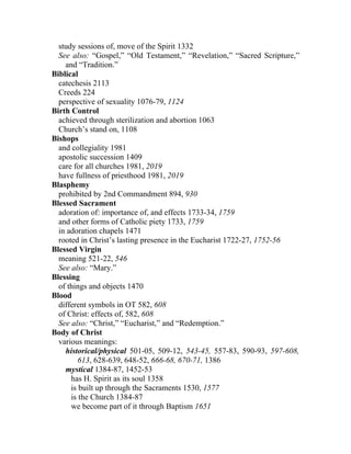 study sessions of, move of the Spirit 1332
  See also: “Gospel,” “Old Testament,” “Revelation,” “Sacred Scripture,”
    and “Tradition.”
Biblical
  catechesis 2113
  Creeds 224
  perspective of sexuality 1076-79, 1124
Birth Control
  achieved through sterilization and abortion 1063
  Church’s stand on, 1108
Bishops
  and collegiality 1981
  apostolic succession 1409
  care for all churches 1981, 2019
  have fullness of priesthood 1981, 2019
Blasphemy
  prohibited by 2nd Commandment 894, 930
Blessed Sacrament
  adoration of: importance of, and effects 1733-34, 1759
  and other forms of Catholic piety 1733, 1759
  in adoration chapels 1471
  rooted in Christ’s lasting presence in the Eucharist 1722-27, 1752-56
Blessed Virgin
  meaning 521-22, 546
  See also: “Mary.”
Blessing
  of things and objects 1470
Blood
  different symbols in OT 582, 608
  of Christ: effects of, 582, 608
  See also: “Christ,” “Eucharist,” and “Redemption.”
Body of Christ
  various meanings:
    historical/physical 501-05, 509-12, 543-45, 557-83, 590-93, 597-608,
         613, 628-639, 648-52, 666-68, 670-71, 1386
    mystical 1384-87, 1452-53
      has H. Spirit as its soul 1358
      is built up through the Sacraments 1530, 1577
      is the Church 1384-87
      we become part of it through Baptism 1651
 