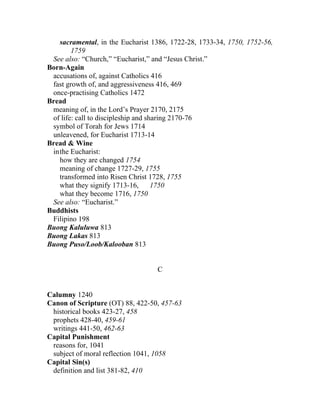 sacramental, in the Eucharist 1386, 1722-28, 1733-34, 1750, 1752-56,
        1759
 See also: “Church,” “Eucharist,” and “Jesus Christ.”
Born-Again
 accusations of, against Catholics 416
 fast growth of, and aggressiveness 416, 469
 once-practising Catholics 1472
Bread
 meaning of, in the Lord’s Prayer 2170, 2175
 of life: call to discipleship and sharing 2170-76
 symbol of Torah for Jews 1714
 unleavened, for Eucharist 1713-14
Bread & Wine
 inthe Eucharist:
   how they are changed 1754
   meaning of change 1727-29, 1755
   transformed into Risen Christ 1728, 1755
   what they signify 1713-16,        1750
   what they become 1716, 1750
 See also: “Eucharist.”
Buddhists
 Filipino 198
Buong Kaluluwa 813
Buong Lakas 813
Buong Puso/Loob/Kalooban 813


                                  C


Calumny 1240
Canon of Scripture (OT) 88, 422-50, 457-63
 historical books 423-27, 458
 prophets 428-40, 459-61
 writings 441-50, 462-63
Capital Punishment
 reasons for, 1041
 subject of moral reflection 1041, 1058
Capital Sin(s)
 definition and list 381-82, 410
 