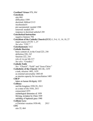 Cardinal Virtues 978, 994
Catechesis
 aim 464
 difficulties 1589
 doctrinal, biblical 2113
 inculturated 6
 pre-sacramental: needed 1588
 renewed: needed 209
 response to doctrinal unbelief 209
Catechetical Instruction
 negative features 794
Catechism of the Catholic Church (CCC) 1, 5-6, 11, 14, 18, 27
 major source of CFC 1, 27
 See also: “CFC.”
Catechumenate 1612
Catholic Doctrine
 basic content of, in the Creed 223, 246
 definition 220, 245
 function 222, 244
 role of, in our life 217
 See also: “Creed(s).”
Catholic Faith
 See: “Church”, “Faith” and “Jesus Christ.”
Catholicity of the Church 1401-06, 1459
 a task, mission 1405, 1459
 as external universality 1403-05
 as interim capacity for reconciliation 1403
CBCP
 letters on human life/dignity 1035
Celibacy
 and the kingdom 1938-39, 2011
 as a state of life 1938, 2011
 consecrated 1075
 eschatological dimension of, 1939
 life-long, invitation by Christ 1939
 unfolding of baptismal grace 1940
Celibate Love
 a Christian vocation 1938-40,        2011
CFC
 aim 32, 464
 