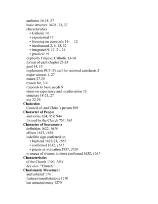 audience 16-18, 27
 basic structure 18-21, 23, 27
 characteristics
    • Catholic 14
    • experiential 13
    • focusing on essentials 11- 12
    • inculturated 2, 6, 13, 32
    • integrated 9, 12, 21, 24
    • practical 15
 explicitly Filipino, Catholic 13-14
 format of each chapter 23-24
 goal 14, 15
 implements PCP II’s call for renewed catechesis 2
 major sources 1, 27
 nature 27-29
 reason for, 3-9
 responds to basic needs 9
 stress on experience and incultu-ration 13
 structure 18-21, 27
 use 22-26
Chalcedon
 Council of, and Christ’s person 509
Character of People
 and virtue 834, 859, 944
 formed by the Church 757, 783
Character of Sacraments
 definition 1622, 1656
 effects 1623, 1656
 indelible sign conferred on:
    • baptized 1622-23, 1656
    • confirmed 1632, 1661
    • priests at ordination 1987, 2020
 is source of witness in those confirmed 1632, 1661
Characteristics
 of the Church 1390, 1454
 See also: “Church.”
Charismatic Movement
 and unbelief 174
 features/manifestations 1270
 has attracted many 1270
 