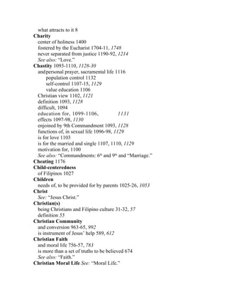 what attracts to it 8
Charity
 center of holiness 1400
 fostered by the Eucharist 1704-11, 1748
 never separated from justice 1190-92, 1214
 See also: “Love.”
Chastity 1093-1110, 1128-30
 and personal prayer, sacramental life 1116
      population control 1132
      self-control 1107-15, 1129
      value education 1106
 Christian view 1102, 1121
 definition 1093, 1128
 difficult, 1094
 education for, 1099-1106,                1131
 effects 1097-98, 1130
 enjoined by 9th Commandment 1093, 1128
 functions of, in sexual life 1096-98, 1129
 is for love 1103
 is for the married and single 1107, 1110, 1129
 motivation for, 1100
 See also: “Commandments: 6th and 9th and “Marriage.”
Cheating 1176
Child-centeredness
 of Filipinos 1027
Children
 needs of, to be provided for by parents 1025-26, 1053
Christ
 See: “Jesus Christ.”
Christian(s)
 being Christians and Filipino culture 31-32, 57
 definition 55
Christian Community
 and conversion 963-65, 992
 is instrument of Jesus’ help 589, 612
Christian Faith
 and moral life 756-57, 783
 is more than a set of truths to be believed 674
 See also: “Faith.”
Christian Moral Life See: “Moral Life.”
 