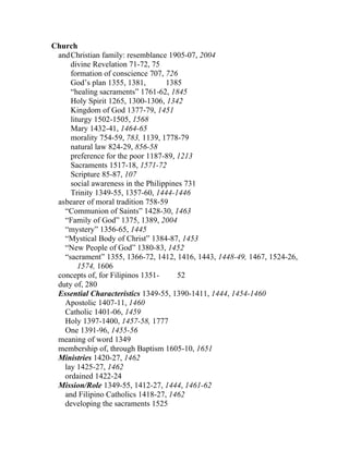 Church
 and Christian family: resemblance 1905-07, 2004
     divine Revelation 71-72, 75
     formation of conscience 707, 726
     God’s plan 1355, 1381,        1385
     “healing sacraments” 1761-62, 1845
     Holy Spirit 1265, 1300-1306, 1342
     Kingdom of God 1377-79, 1451
     liturgy 1502-1505, 1568
     Mary 1432-41, 1464-65
     morality 754-59, 783, 1139, 1778-79
     natural law 824-29, 856-58
     preference for the poor 1187-89, 1213
     Sacraments 1517-18, 1571-72
     Scripture 85-87, 107
     social awareness in the Philippines 731
     Trinity 1349-55, 1357-60, 1444-1446
 asbearer of moral tradition 758-59
   “Communion of Saints” 1428-30, 1463
   “Family of God” 1375, 1389, 2004
   “mystery” 1356-65, 1445
   “Mystical Body of Christ” 1384-87, 1453
   “New People of God” 1380-83, 1452
   “sacrament” 1355, 1366-72, 1412, 1416, 1443, 1448-49, 1467, 1524-26,
        1574, 1606
 concepts of, for Filipinos 1351-      52
 duty of, 280
 Essential Characteristics 1349-55, 1390-1411, 1444, 1454-1460
   Apostolic 1407-11, 1460
   Catholic 1401-06, 1459
   Holy 1397-1400, 1457-58, 1777
   One 1391-96, 1455-56
 meaning of word 1349
 membership of, through Baptism 1605-10, 1651
 Ministries 1420-27, 1462
   lay 1425-27, 1462
   ordained 1422-24
 Mission/Role 1349-55, 1412-27, 1444, 1461-62
   and Filipino Catholics 1418-27, 1462
   developing the sacraments 1525
 