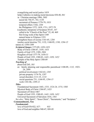 evangelizing and social justice 1419
   helps Catholics in making moral decisions 838-40, 861
   in Christian marriage 1904, 2003
      moral life 756-57, 783, 1139
      sacrament of Penance 1778-79, 1853
      temporal affairs 1164, 1204
      the Philippines 1372, 1418, 1711, 1977-79
   is authentic interpreter of Scripture 85-87, 107
      called to be “Church of the Poor” 52, 60, 469
      first living work of the Spirit 1349
      natural home to Filipinos 1353
   strengthens bases of society 1161-65, 1204
   teaches social doctrine 731, 1132, 1160-95, 1198, 1204-15
 nature of, 1350-1389
 Scriptural Images 1373-89, 1450-1453
   Body of Christ 1384-87, 1450, 1453
   Family of God 1375, 1389, 2004
   Kingdom of God 1377-79, 1450-51
   People of God 1355, 1380-83, 1445, 1450, 1452
   Temple of the Holy Spirit 1388-89
 Teaching of
   about God 265, 303
   on family planning and responsible parenthood 1108-09, 1132, 1923-
            24, 2009
       political involvement 1162-63, 1205
       private property 1174-76, 1207
       sexual disorders 1111-15, 1133
       social questions 731, 1164-95, 1204-15
       work 1181-86, 1209-12
 Titles
   Foundational Sacrament 1443, 1555, 1524-26, 1574, 1585
   Mystical Body of Christ 1384-87, 1453
   Sacrament of Christ 1467
   People of God 1355, 1380-83, 1445, 1450, 1452
   Universal Sacrament of Salvation 1416, 1461
 See also: “Holy Spirit”, “Jesus Christ”, “Sacraments,” and “Scripture.”
Commandments, Ten
 Fundamental:
   love of God 878-922, 927-            933
   love of God and neighbor 940-47, 988-89
 