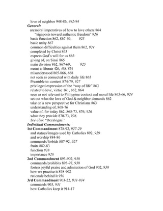 love of neighbor 948-86, 992-94
General:
  aremoral imperatives of how to love others 864
     “signposts toward authentic freedom” 926
  basic function 862, 867-69,       925
  basic unity 867
  common difficulties against them 862, 924
  completed by Christ 863
  express God’s will for us 863
  giving of, on Sinai 865
  main division 862, 867-69,         925
  meant to liberate 426, 458, 874
  misunderstood 865-866, 868
  not seen as connected with daily life 865
  Preamble to: content 874-79, 927
  privileged expression of the “way of life” 863
  related to love, virtue 161, 862, 864
  seen as not relevant to Philippine context and moral life 865-66, 924
  set out what the love of God & neighbor demands 862
  take on a new perspective for Christians 863
  understanding of, 868-76
  value of, for today 862, 865-73, 876, 926
  what they provide 870-73, 926
  See also: “Decalogue.”
Individual Commandments:
1st Commandment 878-92, 927-29
  and statues/images used by Catholics 892, 929
  and worship 884-86
  commands/forbids 887-92, 927
  fruits 882-83
  function 928
  importance 928
2nd Commandment 893-902, 930
  commands/prohibits 893-97, 930
  fosters joyful praise and admiration of God 902, 930
  how we practise it 898-902
  rationale behind it 930
3rd Commandment 903-22, 931-934
  commands 903, 931
  how Catholics keep it 914-17
 