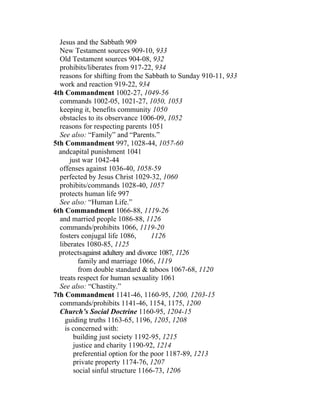 Jesus and the Sabbath 909
  New Testament sources 909-10, 933
  Old Testament sources 904-08, 932
  prohibits/liberates from 917-22, 934
  reasons for shifting from the Sabbath to Sunday 910-11, 933
  work and reaction 919-22, 934
4th Commandment 1002-27, 1049-56
  commands 1002-05, 1021-27, 1050, 1053
  keeping it, benefits community 1050
  obstacles to its observance 1006-09, 1052
  reasons for respecting parents 1051
  See also: “Family” and “Parents.”
5th Commandment 997, 1028-44, 1057-60
  andcapital punishment 1041
      just war 1042-44
  offenses against 1036-40, 1058-59
  perfected by Jesus Christ 1029-32, 1060
  prohibits/commands 1028-40, 1057
  protects human life 997
  See also: “Human Life.”
6th Commandment 1066-88, 1119-26
  and married people 1086-88, 1126
  commands/prohibits 1066, 1119-20
  fosters conjugal life 1086,       1126
  liberates 1080-85, 1125
  protectsagainst adultery and divorce 1087, 1126
         family and marriage 1066, 1119
         from double standard & taboos 1067-68, 1120
  treats respect for human sexuality 1061
  See also: “Chastity.”
7th Commandment 1141-46, 1160-95, 1200, 1203-15
  commands/prohibits 1141-46, 1154, 1175, 1200
  Church’s Social Doctrine 1160-95, 1204-15
    guiding truths 1163-65, 1196, 1205, 1208
    is concerned with:
       building just society 1192-95, 1215
       justice and charity 1190-92, 1214
       preferential option for the poor 1187-89, 1213
       private property 1174-76, 1207
       social sinful structure 1166-73, 1206
 