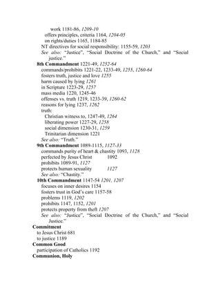 work 1181-86, 1209-10
      offers principles, criteria 1164, 1204-05
      on rights/duties 1165, 1184-85
   NT directives for social responsibility: 1155-59, 1203
   See also: “Justice”, “Social Doctrine of the Church,” and “Social
         justice.”
 8th Commandment 1221-49, 1252-64
   commands/prohibits 1221-22, 1233-49, 1255, 1260-64
   fosters truth, justice and love 1255
   harm caused by lying 1261
   in Scripture 1223-29, 1257
   mass media 1220, 1245-46
   offenses vs. truth 1219, 1233-39, 1260-62
   reasons for lying 1237, 1262
   truth:
      Christian witness to, 1247-49, 1264
      liberating power 1227-29, 1258
      social dimension 1230-31, 1259
      Trinitarian dimension 1221
   See also: “Truth.”
 9th Commandment 1089-1115, 1127-33
   commands purity of heart & chastity 1093, 1128
   perfected by Jesus Christ           1092
   prohibits 1089-91, 1127
   protects human sexuality            1127
   See also: “Chastity.”
 10th Commandment 1147-54 1201, 1207
   focuses on inner desires 1154
   fosters trust in God’s care 1157-58
   problems 1119, 1202
   prohibits 1147, 1152, 1201
   protects property from theft 1207
   See also: “Justice”, “Social Doctrine of the Church,” and “Social
         Justice.”
Commitment
 to Jesus Christ 681
 to justice 1189
Common Good
 participation of Catholics 1192
Communion, Holy
 