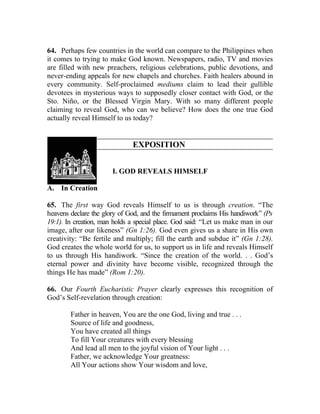 64. Perhaps few countries in the world can compare to the Philippines when
it comes to trying to make God known. Newspapers, radio, TV and movies
are filled with new preachers, religious celebrations, public devotions, and
never-ending appeals for new chapels and churches. Faith healers abound in
every community. Self-proclaimed mediums claim to lead their gullible
devotees in mysterious ways to supposedly closer contact with God, or the
Sto. Niño, or the Blessed Virgin Mary. With so many different people
claiming to reveal God, who can we believe? How does the one true God
actually reveal Himself to us today?


                              EXPOSITION


                       I. GOD REVEALS HIMSELF

A. In Creation

65. The first way God reveals Himself to us is through creation. “The
heavens declare the glory of God, and the firmament proclaims His handiwork” (Ps
19:1). In creation, man holds a special place. God said: “Let us make man in our
image, after our likeness” (Gn 1:26). God even gives us a share in His own
creativity: “Be fertile and multiply; fill the earth and subdue it” (Gn 1:28).
God creates the whole world for us, to support us in life and reveals Himself
to us through His handiwork. “Since the creation of the world. . . God’s
eternal power and divinity have become visible, recognized through the
things He has made” (Rom 1:20).

66. Our Fourth Eucharistic Prayer clearly expresses this recognition of
God’s Self-revelation through creation:

        Father in heaven, You are the one God, living and true . . .
        Source of life and goodness,
        You have created all things
        To fill Your creatures with every blessing
        And lead all men to the joyful vision of Your light . . .
        Father, we acknowledge Your greatness:
        All Your actions show Your wisdom and love,
 