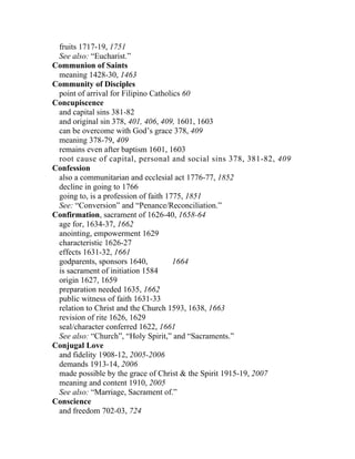 fruits 1717-19, 1751
 See also: “Eucharist.”
Communion of Saints
 meaning 1428-30, 1463
Community of Disciples
 point of arrival for Filipino Catholics 60
Concupiscence
 and capital sins 381-82
 and original sin 378, 401, 406, 409, 1601, 1603
 can be overcome with God’s grace 378, 409
 meaning 378-79, 409
 remains even after baptism 1601, 1603
 root cause of capital, personal and social sins 378, 381-82, 409
Confession
 also a communitarian and ecclesial act 1776-77, 1852
 decline in going to 1766
 going to, is a profession of faith 1775, 1851
 See: “Conversion” and “Penance/Reconciliation.”
Confirmation, sacrament of 1626-40, 1658-64
 age for, 1634-37, 1662
 anointing, empowerment 1629
 characteristic 1626-27
 effects 1631-32, 1661
 godparents, sponsors 1640,           1664
 is sacrament of initiation 1584
 origin 1627, 1659
 preparation needed 1635, 1662
 public witness of faith 1631-33
 relation to Christ and the Church 1593, 1638, 1663
 revision of rite 1626, 1629
 seal/character conferred 1622, 1661
 See also: “Church”, “Holy Spirit,” and “Sacraments.”
Conjugal Love
 and fidelity 1908-12, 2005-2006
 demands 1913-14, 2006
 made possible by the grace of Christ & the Spirit 1915-19, 2007
 meaning and content 1910, 2005
 See also: “Marriage, Sacrament of.”
Conscience
 and freedom 702-03, 724
 