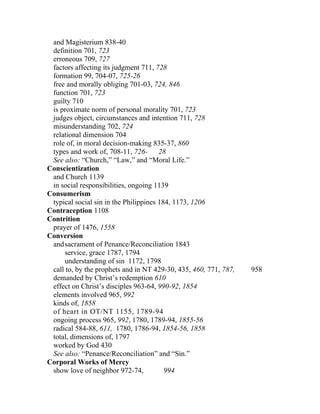 and Magisterium 838-40
 definition 701, 723
 erroneous 709, 727
 factors affecting its judgment 711, 728
 formation 99, 704-07, 725-26
 free and morally obliging 701-03, 724, 846
 function 701, 723
 guilty 710
 is proximate norm of personal morality 701, 723
 judges object, circumstances and intention 711, 728
 misunderstanding 702, 724
 relational dimension 704
 role of, in moral decision-making 835-37, 860
 types and work of, 708-11, 726-       28
 See also: “Church,” “Law,” and “Moral Life.”
Conscientization
 and Church 1139
 in social responsibilities, ongoing 1139
Consumerism
 typical social sin in the Philippines 184, 1173, 1206
Contraception 1108
Contrition
 prayer of 1476, 1558
Conversion
 and sacrament of Penance/Reconciliation 1843
     service, grace 1787, 1794
     understanding of sin 1172, 1798
 call to, by the prophets and in NT 429-30, 435, 460, 771, 787,   958
 demanded by Christ’s redemption 610
 effect on Christ’s disciples 963-64, 990-92, 1854
 elements involved 965, 992
 kinds of, 1858
 of heart in OT/NT 1155, 1789-94
 ongoing process 965, 992, 1780, 1789-94, 1855-56
 radical 584-88, 611, 1780, 1786-94, 1854-56, 1858
 total, dimensions of, 1797
 worked by God 430
 See also: “Penance/Reconciliation” and “Sin.”
Corporal Works of Mercy
 show love of neighbor 972-74,           994
 