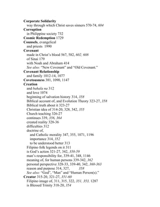 Corporate Solidarity
 way through which Christ saves sinners 570-74, 604
Corruption
 in Philippine society 732
Cosmic Redemption 1729
Counsels, evangelical
 and priests 1990
Covenant
 made in Christ’s blood 567, 582, 602, 608
 of Sinai 179
 with Noah and Abraham 414
 See also: “New Covenant” and “Old Covenant.”
Covenant Relationship
 and family 1012-14, 1077
Covetousness 381, 1090, 1147
Creation
 and bahala na 312
 and love 1074
 beginning of salvation history 314, 358
 Biblical account of, and Evolution Theory 323-27, 358
 Biblical truth about it 323-27
 Christian idea of 314-20, 328, 342, 355
 Church teaching 326-27
 continues 339, 356, 364
 created reality 328-36
 difficulties 312
 doctrine of,
    and Catholic morality 347, 355, 1071, 1196
    importance 314, 352
    to be understood better 313
 Filipino folk legends on it 311
 is God’s action 321-27, 342, 358-59
 man’s responsibility for, 339-41, 348, 1146
 meaning of, for human persons 339-342, 362
 personal perspective 328-33, 339-40, 342, 360-363
 reason and purpose 314, 327,        358
 See also: “God”, “Man” and “Human Person(s).”
Creator 315-20, 321-27, 351-60
 Filipino image of, 311, 315, 322, 351, 353, 1287
 is Blessed Trinity 318-20, 354
 