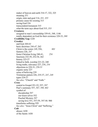 maker of heaven and earth 316-17, 322, 325
 meaning 351
 origin, ruler and goal 314, 351, 355
 primary cause for existing 315
 saving God 316
 transcendent/immanent 315
 what the term says about God 315, 353
Creatures
 assigned to man’s stewardship 339-41, 348, 1146
 totally dependent on God for their existence 328-33, 360
Credibility Gap 1220
Creed(s)
 and God 300-03
 basic doctrines 246-47, 262
 Christ is the center 249, 556,          601
 features 226, 247
 foster Christian living 240-41,      254
 functions 232-39, 252-54, 262
 history 223-27
 linked to faith, worship 221-22, 240
 living truths, relevance 227, 234, 254
 objections to 228-31, 250-51
 organic unity 227
 sense of believing 239
 Trinitarian pattern 226, 235-37, 247, 249
 types 224-27
 See also: “Church” and “Faith.”
Cross
 central to Gospel 551-52, 557, 597
 Paul’s summary 557, 567, 598, 602
 symbol of:
    discipleship 597
    our truest selves 552
    Paschal Mystery 597
    saving love 551, 557-59, 597-98, 900
 transforms suffering 559
 See also: “Jesus Christ” and “Suffering.”
Cult
 abuses 1430
 of the Saints 1430
 