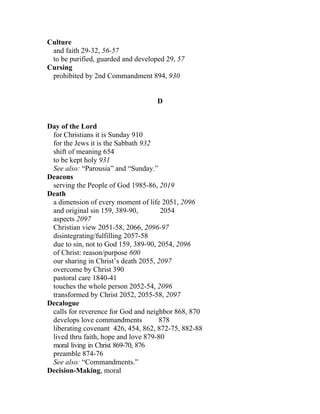 Culture
 and faith 29-32, 56-57
 to be purified, guarded and developed 29, 57
Cursing
 prohibited by 2nd Commandment 894, 930


                                    D


Day of the Lord
 for Christians it is Sunday 910
 for the Jews it is the Sabbath 932
 shift of meaning 654
 to be kept holy 931
 See also: “Parousia” and “Sunday.”
Deacons
 serving the People of God 1985-86, 2019
Death
 a dimension of every moment of life 2051, 2096
 and original sin 159, 389-90,        2054
 aspects 2097
 Christian view 2051-58, 2066, 2096-97
 disintegrating/fulfilling 2057-58
 due to sin, not to God 159, 389-90, 2054, 2096
 of Christ: reason/purpose 600
 our sharing in Christ’s death 2055, 2097
 overcome by Christ 390
 pastoral care 1840-41
 touches the whole person 2052-54, 2096
 transformed by Christ 2052, 2055-58, 2097
Decalogue
 calls for reverence for God and neighbor 868, 870
 develops love commandments          878
 liberating covenant 426, 454, 862, 872-75, 882-88
 lived thru faith, hope and love 879-80
 moral living in Christ 869-70, 876
 preamble 874-76
 See also: “Commandments.”
Decision-Making, moral
 