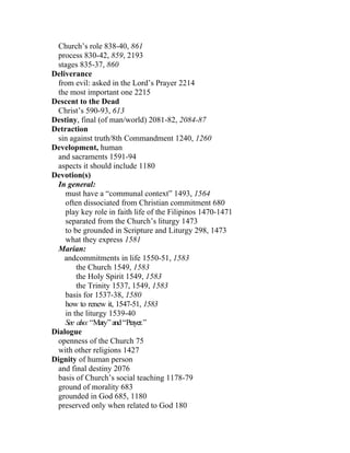 Church’s role 838-40, 861
 process 830-42, 859, 2193
 stages 835-37, 860
Deliverance
 from evil: asked in the Lord’s Prayer 2214
 the most important one 2215
Descent to the Dead
 Christ’s 590-93, 613
Destiny, final (of man/world) 2081-82, 2084-87
Detraction
 sin against truth/8th Commandment 1240, 1260
Development, human
 and sacraments 1591-94
 aspects it should include 1180
Devotion(s)
 In general:
    must have a “communal context” 1493, 1564
    often dissociated from Christian commitment 680
    play key role in faith life of the Filipinos 1470-1471
    separated from the Church’s liturgy 1473
    to be grounded in Scripture and Liturgy 298, 1473
    what they express 1581
 Marian:
    andcommitments in life 1550-51, 1583
        the Church 1549, 1583
        the Holy Spirit 1549, 1583
        the Trinity 1537, 1549, 1583
    basis for 1537-38, 1580
    how to renew it, 1547-51, 1583
    in the liturgy 1539-40
    See also: “Mary” and “Prayer.”
Dialogue
 openness of the Church 75
 with other religions 1427
Dignity of human person
 and final destiny 2076
 basis of Church’s social teaching 1178-79
 ground of morality 683
 grounded in God 685, 1180
 preserved only when related to God 180
 
