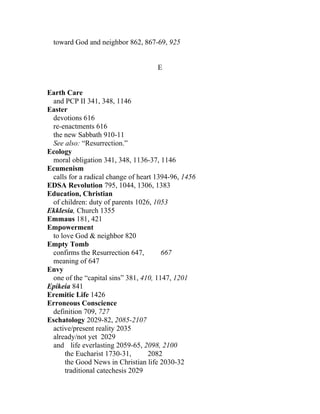 toward God and neighbor 862, 867-69, 925


                                     E


Earth Care
 and PCP II 341, 348, 1146
Easter
 devotions 616
 re-enactments 616
 the new Sabbath 910-11
 See also: “Resurrection.”
Ecology
 moral obligation 341, 348, 1136-37, 1146
Ecumenism
 calls for a radical change of heart 1394-96, 1456
EDSA Revolution 795, 1044, 1306, 1383
Education, Christian
 of children: duty of parents 1026, 1053
Ekklesia, Church 1355
Emmaus 181, 421
Empowerment
 to love God & neighbor 820
Empty Tomb
 confirms the Resurrection 647,        667
 meaning of 647
Envy
 one of the “capital sins” 381, 410, 1147, 1201
Epikeia 841
Eremitic Life 1426
Erroneous Conscience
 definition 709, 727
Eschatology 2029-82, 2085-2107
 active/present reality 2035
 already/not yet 2029
  and life everlasting 2059-65, 2098, 2100
      the Eucharist 1730-31,       2082
      the Good News in Christian life 2030-32
      traditional catechesis 2029
 