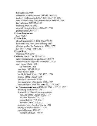 biblical basis 2029
  concerned with the present 2032-35, 2088-89
  destiny, final judgment 2067, 2073-74, 2101, 2105
  does not lead away from present duties 2034-35, 2089
  last judgment 2073-75, 2105
  meaning 2029-30, 2085
  new life: liturgical images 2064-65, 2100
  problem areas 2033-35
Eternal Damnation
  See: “Hell.”
Eternal Life
  already present 2038, 2041-44, 2090-93
  is ultimate life Jesus came to bring 2037
  ultimate goal of the Sacraments 1518, 1572
  See also: “Grace” and “Life.”
Eternal Rest
  meaning 2064, 2100
Eucharist 1665-1736, 1737-1759
  active participation in, has improved 1670
  adoration of the Blessed Sacrament 1733-34
  and Jesus Christ 1667
       lay ministers 1471
     marriage 1936-37, 2010
     the Filipinos 1669
     the Holy Spirit 1666, 1732, 1737, 1758
     the life of the Church 1668
     the ritual sacraments 1586
     the sacraments of initiation 1666, 1737
     the sacrifice of the Cross 1689-93, 1744, 1783
  as Communion-Sacrament 1702- 20, 1740, 1747-51, 1783
     builds up the Church 1720
     fruits/effects of receiving communion:
       building up the Church 1720, 1751
       liberation from sin 1718, 1751
       reconciliation 1719, 1751
       union in Christ 1717, 1751
     is sign of unity, bond of charity 1704
     liturgy of the Eucharist 1712-16
     paschal banquet 1702-07
       elements of meal 1705-07
 