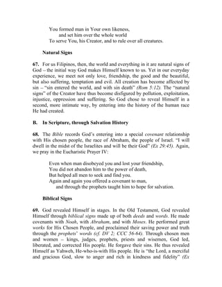 You formed man in Your own likeness,
            and set him over the whole world
        To serve You, his Creator, and to rule over all creatures.

     Natural Signs

67. For us Filipinos, then, the world and everything in it are natural signs of
God __ the initial way God makes Himself known to us. Yet in our everyday
experience, we meet not only love, friendship, the good and the beautiful,
but also suffering, temptation and evil. All creation has become affected by
sin __ “sin entered the world, and with sin death” (Rom 5:12). The “natural
signs” of the Creator have thus become disfigured by pollution, exploitation,
injustice, oppression and suffering. So God chose to reveal Himself in a
second, more intimate way, by entering into the history of the human race
He had created.

B.   In Scripture, through Salvation History

68. The Bible records God’s entering into a special covenant relationship
with His chosen people, the race of Abraham, the people of Israel. “I will
dwell in the midst of the Israelites and will be their God” (Ex 29:45). Again,
we pray in the Eucharistic Prayer IV:

        Even when man disobeyed you and lost your friendship,
        You did not abandon him to the power of death,
        But helped all men to seek and find you.
        Again and again you offered a covenant to man,
           and through the prophets taught him to hope for salvation.

     Biblical Signs

69. God revealed Himself in stages. In the Old Testament, God revealed
Himself through biblical signs made up of both deeds and words. He made
covenants with Noah, with Abraham, and with Moses. He performed great
works for His Chosen People, and proclaimed their saving power and truth
through the prophets’ words (cf. DV 2; CCC 56-64). Through chosen men
and women __ kings, judges, prophets, priests and wisemen, God led,
liberated, and corrected His people. He forgave their sins. He thus revealed
Himself as Yahweh, He-who-is-with His people. He is “the Lord, a merciful
and gracious God, slow to anger and rich in kindness and fidelity” (Ex
 