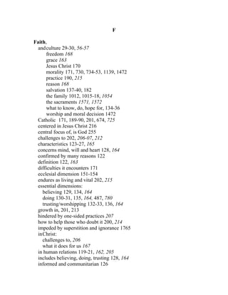 F

Faith,
  and culture 29-30, 56-57
      freedom 168
      grace 163
      Jesus Christ 170
      morality 171, 730, 734-53, 1139, 1472
      practice 190, 215
      reason 168
      salvation 137-40, 182
      the family 1012, 1015-18, 1054
      the sacraments 1571, 1572
      what to know, do, hope for, 134-36
      worship and moral decision 1472
 Catholic 171, 189-90, 201, 674, 725
 centered in Jesus Christ 216
 central focus of, is God 255
 challenges to 202, 206-07, 212
 characteristics 123-27, 165
 concerns mind, will and heart 128, 164
 confirmed by many reasons 122
 definition 122, 163
 difficulties it encounters 171
 ecclesial dimension 151-154
 endures as living and vital 202, 215
 essential dimensions:
    believing 129, 134, 164
    doing 130-31, 135, 164, 487, 780
    trusting/worshipping 132-33, 136, 164
 growth in, 201, 213
 hindered by one-sided practices 207
 how to help those who doubt it 200, 214
 impeded by superstition and ignorance 1765
 inChrist:
    challenges to, 206
    what it does for us 167
 in human relations 119-21, 162, 205
 includes believing, doing, trusting 128, 164
 informed and communitarian 126
 