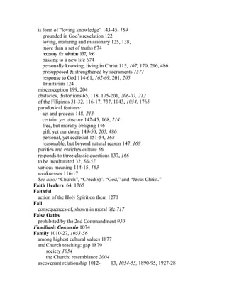 is form of “loving knowledge” 143-45, 169
     grounded in God’s revelation 122
     loving, maturing and missionary 125, 138,
     more than a set of truths 674
     necessary for salvation 137, 166
     passing to a new life 674
     personally knowing, living in Christ 115, 167, 170, 216, 486
     presupposed & strengthened by sacraments 1571
     response to God 114-61, 162-69, 201, 205
     Trinitarian 124
 misconception 199, 204
 obstacles, distortions 65, 118, 175-201, 206-07, 212
 of the Filipinos 31-32, 116-17, 737, 1043, 1054, 1765
 paradoxical features:
     act and process 148, 213
     certain, yet obscure 142-45, 168, 214
     free, but morally obliging 146
     gift, yet our doing 149-50, 205, 486
     personal, yet ecclesial 151-54, 168
     reasonable, but beyond natural reason 147, 168
 purifies and enriches culture 56
 responds to three classic questions 137, 166
 to be inculturated 32, 56-57
 various meaning 114-15, 163
 weaknesses 116-17
 See also: “Church”, “Creed(s)”, “God,” and “Jesus Christ.”
Faith Healers 64, 1765
Faithful
 action of the Holy Spirit on them 1270
Fall
 consequences of, shown in moral life 717
False Oaths
 prohibited by the 2nd Commandment 930
Familiaris Consortio 1074
Family 1010-27, 1053-56
 among highest cultural values 1877
  and Church teaching: gap 1879
       society 1054
       the Church: resemblance 2004
  ascovenant relationship 1012-        13, 1054-55, 1890-95, 1927-28
 
