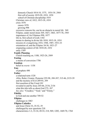 domestic Church 1014-18, 1375, 1054-56, 2004
     first cell of society 1019-20, 1054, 1056
     school of Christian discipleship 1054
  Christian view of, 1012, 1015-18, 1054
  crisis 1878
     causes 1878
     growing 998
  excessive concern for, can be an obstacle in moral life 369
  Filipino, under moral strain 369, 1027, 1063, 1877-78, 1995
  importance of, for Filipinos 998, 1877
  life in, first school of work 1182
  means to sharing in divine life 1010, 1015-18, 1054
  mission of, evangelizing 1054, 1588, 1907, 1931-33
  orientation of, and the Filipino 34-36, 1021-27
  originating context of life 1010-20, 1054
  unity 1389
Family Planning
  Church teaching on, 1108, 1923-24, 2009
Fasting
  a means of conversion 1786
Fatalism
  belief in swerte 1158
Fate
  of prophets 490
Father
  a relational term 1328
  Abba, Ruler, Creator, Protector 255-98, 306-307, 315-46, 2133-39
  and the mystery of Evil 289-93, 309
  first assertion of the Creed 301
  revealed in and by Jesus 265-66, 2134, 2136
  what this title tells us about God 275, 307
  See also: “Creed(s),” “God,” and “Trinity.”
Fidelity
  to God and one another 749-52
Filipina
  challenges to 1063
Filipino Catholics
  and Jesus Christ 33, 35-52, 59
  challenged by new questions 218
  characteristics 1-3, 33-34, 49-52, 218, 969, 1205, 1469-70, 1764
 