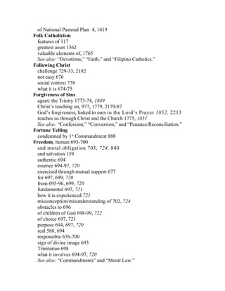 of National Pastoral Plan 4, 1419
Folk Catholicism
  features of 117
  greatest asset 1362
  valuable elements of, 1765
  See also: “Devotions,” “Faith,” and “Filipino Catholics.”
Following Christ
  challenge 729-33, 2182
  not easy 676
  social context 778
  what it is 674-75
Forgiveness of Sins
  agent: the Trinity 1773-74, 1849
  Christ’s teaching on, 977, 1779, 2179-87
  God’s forgiveness, linked to ours in the Lord’s Prayer 1852, 2213
  reaches us through Christ and the Church 1775, 1851
  See also: “Confession,” “Conversion,” and “Penance/Reconciliation.”
Fortune Telling
  condemned by 1st Commandment 888
Freedom, human 693-700
  and moral obligation 703, 724, 840
  and salvation 139
  authentic 694
  essence 694-97, 720
  exercised through mutual support 677
  for 697, 699, 720
  from 695-96, 699, 720
  fundamental 697, 721
  how it is experienced 721
  misconception/misunderstanding of 702, 724
  obstacles to 696
  of children of God 698-99, 722
  of choice 697, 721
  purpose 694, 697, 720
  real 588, 694
  responsible 676-700
  sign of divine image 693
  Trinitarian 698
  what it involves 694-97, 720
  See also: “Commandments” and “Moral Law.”
 