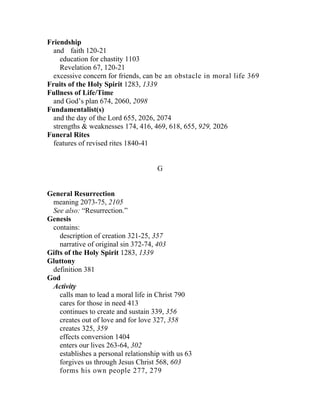 Friendship
  and faith 120-21
     education for chastity 1103
     Revelation 67, 120-21
  excessive concern for friends, can be an obstacle in moral life 369
Fruits of the Holy Spirit 1283, 1339
Fullness of Life/Time
  and God’s plan 674, 2060, 2098
Fundamentalist(s)
  and the day of the Lord 655, 2026, 2074
  strengths & weaknesses 174, 416, 469, 618, 655, 929, 2026
Funeral Rites
  features of revised rites 1840-41


                                      G


General Resurrection
 meaning 2073-75, 2105
 See also: “Resurrection.”
Genesis
 contains:
    description of creation 321-25, 357
    narrative of original sin 372-74, 403
Gifts of the Holy Spirit 1283, 1339
Gluttony
 definition 381
God
 Activity
    calls man to lead a moral life in Christ 790
    cares for those in need 413
    continues to create and sustain 339, 356
    creates out of love and for love 327, 358
    creates 325, 359
    effects conversion 1404
    enters our lives 263-64, 302
    establishes a personal relationship with us 63
    forgives us through Jesus Christ 568, 603
    forms his own people 277, 279
 