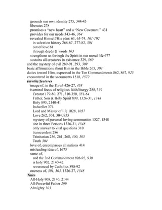 grounds our own identity 275, 344-45
  liberates 278
  promises a “new heart” and a “New Covenant.” 431
  provides for our needs 343-46, 364
  revealed Himself/His plan: 61, 65-74, 101-102
    in salvation history 266-67, 277-82, 304
    out of love 61
    through deeds & words 103
  strengthens us through the Spirit in our moral life 677
  sustains all creatures in existence 329, 360
and the mystery of evil 289-91, 293, 309
basic affirmations about Him in the Bible 265, 303
duties toward Him, expressed in the Ten Commandments 862, 867, 925
encountered in the sacraments 1518, 1572
Identity/features
  image of, in the Torah 426-27, 458
  iscentral focus of religious faith/liturgy 255, 349
    Creator 179-80, 271, 310-350, 351-64
    Father, Son & Holy Spirit 899, 1326-31, 1348
    Holy 893, 2140-41
    Indweller 374
    Lord and Master of life 1028, 1057
    Love 262, 301, 304, 955
    mystery of personal loving communion 1327, 1348
    one in three Persons 1326-31, 1348
    only answer to vital questions 310
    transcendent 286
    Trinitarian 256, 261, 268, 300, 305
    Truth 304
  love of, encompasses all nations 414
  misleading idea of, 1673
  name of,
    and the 2nd Commandment 898-92, 930
    is holy 902, 2140-42
    reverenced by Catholics 898-92
  oneness of, 301, 303, 1326-27, 1348
Titles
  All-Holy 908, 2140, 2144
  All-Powerful Father 299
  Almighty 303
 